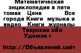 Математическая энциклопедия в пяти томах › Цена ­ 1 000 - Все города Книги, музыка и видео » Книги, журналы   . Тверская обл.,Удомля г.